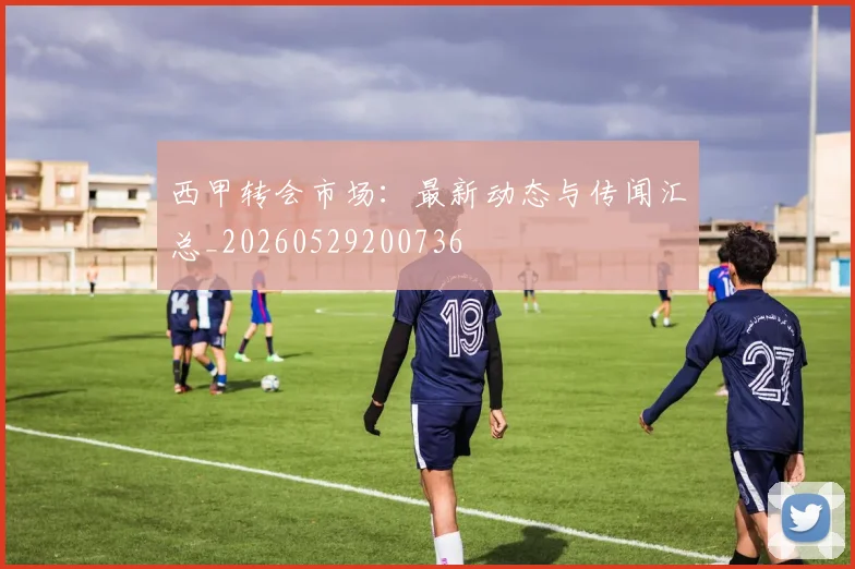 西甲转会市场：最新动态与传闻汇总_20260529200736