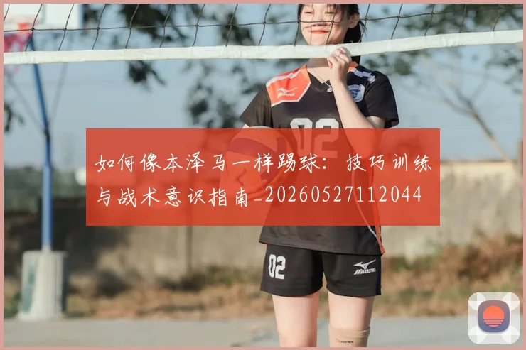 如何像本泽马一样踢球：技巧训练与战术意识指南_20260527112044