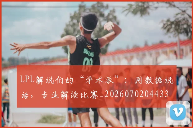 LPL解说们的“学术派”：用数据说话，专业解读比赛_20260702044334