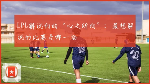 LPL解说们的“心之所向”：最想解说的比赛是哪一场