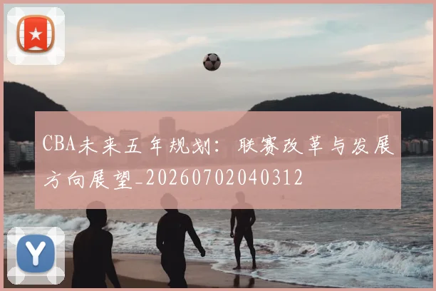 CBA未来五年规划：联赛改革与发展方向展望_20260702040312