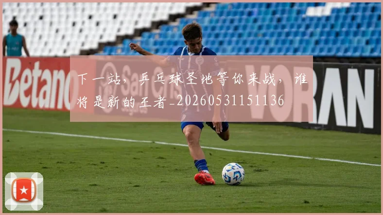 下一站，乒乓球圣地等你来战，谁将是新的王者_20260531151136