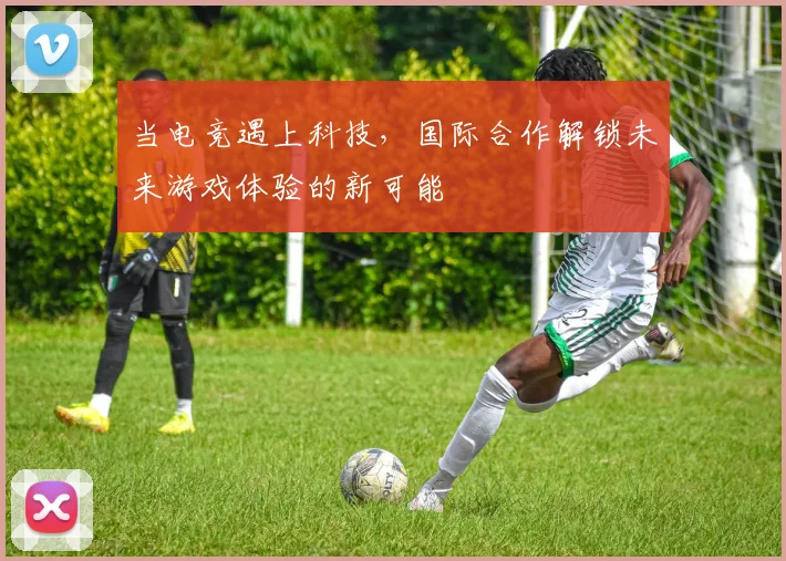 当电竞遇上科技，国际合作解锁未来游戏体验的新可能