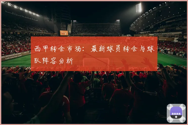 西甲转会市场：最新球员转会与球队阵容分析