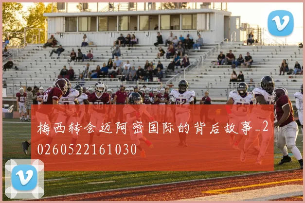 梅西转会迈阿密国际的背后故事_20260522161030