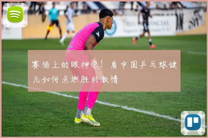 赛场上的眼神杀！看中国乒乓球健儿如何点燃胜利激情