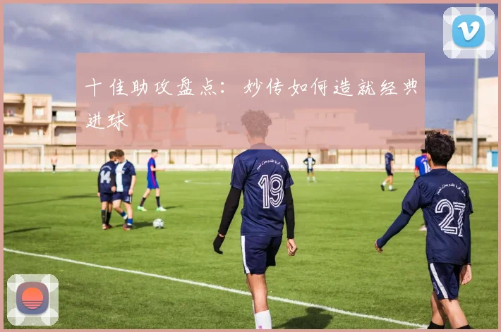 十佳助攻盘点：妙传如何造就经典进球