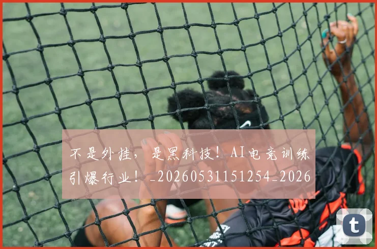不是外挂，是黑科技！AI电竞训练引爆行业！_20260531151254_20260702174837