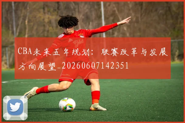 CBA未来五年规划：联赛改革与发展方向展望_20260607142351